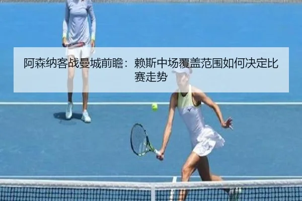 阿森纳客战曼城前瞻:赖斯中场覆盖范围如何决定比赛走势